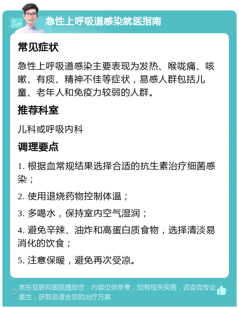 急性上呼吸道感染就医指南 常见症状 急性上呼吸道感染主要表现为发热、喉咙痛、咳嗽、有痰、精神不佳等症状，易感人群包括儿童、老年人和免疫力较弱的人群。 推荐科室 儿科或呼吸内科 调理要点 1. 根据血常规结果选择合适的抗生素治疗细菌感染； 2. 使用退烧药物控制体温； 3. 多喝水，保持室内空气湿润； 4. 避免辛辣、油炸和高蛋白质食物，选择清淡易消化的饮食； 5. 注意保暖，避免再次受凉。