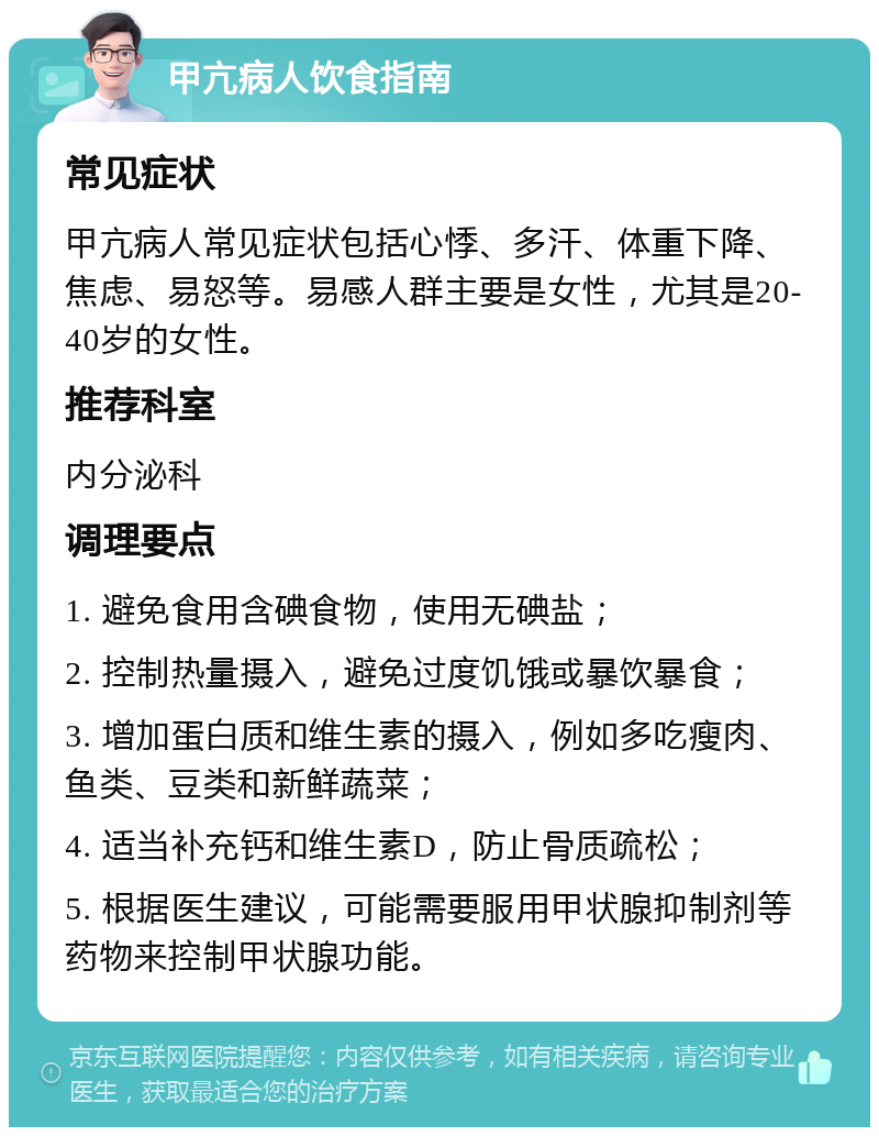 甲亢病人饮食指南 常见症状 甲亢病人常见症状包括心悸、多汗、体重下降、焦虑、易怒等。易感人群主要是女性，尤其是20-40岁的女性。 推荐科室 内分泌科 调理要点 1. 避免食用含碘食物，使用无碘盐； 2. 控制热量摄入，避免过度饥饿或暴饮暴食； 3. 增加蛋白质和维生素的摄入，例如多吃瘦肉、鱼类、豆类和新鲜蔬菜； 4. 适当补充钙和维生素D，防止骨质疏松； 5. 根据医生建议，可能需要服用甲状腺抑制剂等药物来控制甲状腺功能。