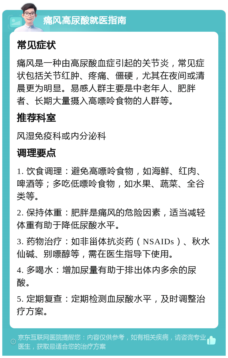 痛风高尿酸就医指南 常见症状 痛风是一种由高尿酸血症引起的关节炎，常见症状包括关节红肿、疼痛、僵硬，尤其在夜间或清晨更为明显。易感人群主要是中老年人、肥胖者、长期大量摄入高嘌呤食物的人群等。 推荐科室 风湿免疫科或内分泌科 调理要点 1. 饮食调理：避免高嘌呤食物，如海鲜、红肉、啤酒等；多吃低嘌呤食物，如水果、蔬菜、全谷类等。 2. 保持体重：肥胖是痛风的危险因素，适当减轻体重有助于降低尿酸水平。 3. 药物治疗：如非甾体抗炎药（NSAIDs）、秋水仙碱、别嘌醇等，需在医生指导下使用。 4. 多喝水：增加尿量有助于排出体内多余的尿酸。 5. 定期复查：定期检测血尿酸水平，及时调整治疗方案。