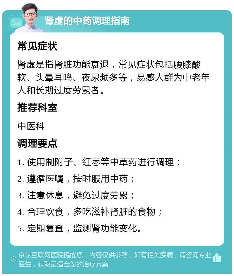 肾虚的中药调理指南 常见症状 肾虚是指肾脏功能衰退，常见症状包括腰膝酸软、头晕耳鸣、夜尿频多等，易感人群为中老年人和长期过度劳累者。 推荐科室 中医科 调理要点 1. 使用制附子、红枣等中草药进行调理； 2. 遵循医嘱，按时服用中药； 3. 注意休息，避免过度劳累； 4. 合理饮食，多吃滋补肾脏的食物； 5. 定期复查，监测肾功能变化。