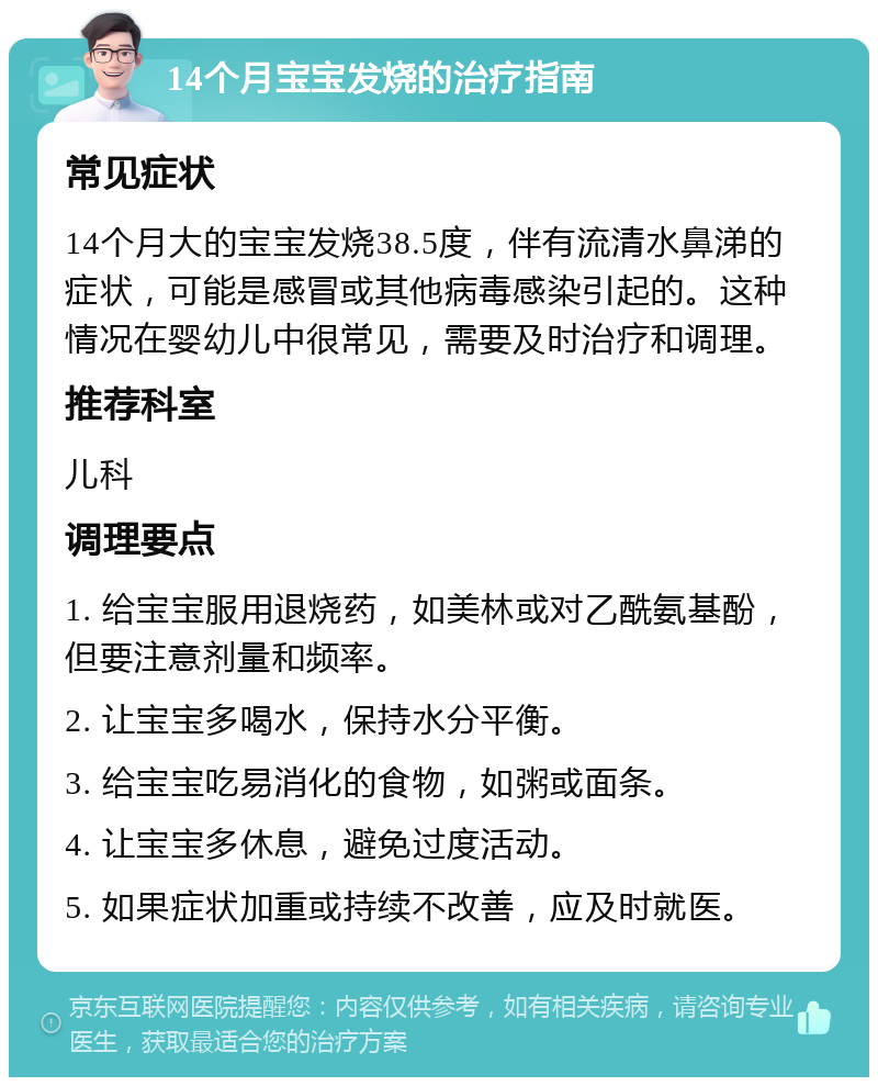 14个月宝宝发烧的治疗指南 常见症状 14个月大的宝宝发烧38.5度，伴有流清水鼻涕的症状，可能是感冒或其他病毒感染引起的。这种情况在婴幼儿中很常见，需要及时治疗和调理。 推荐科室 儿科 调理要点 1. 给宝宝服用退烧药，如美林或对乙酰氨基酚，但要注意剂量和频率。 2. 让宝宝多喝水，保持水分平衡。 3. 给宝宝吃易消化的食物，如粥或面条。 4. 让宝宝多休息，避免过度活动。 5. 如果症状加重或持续不改善，应及时就医。