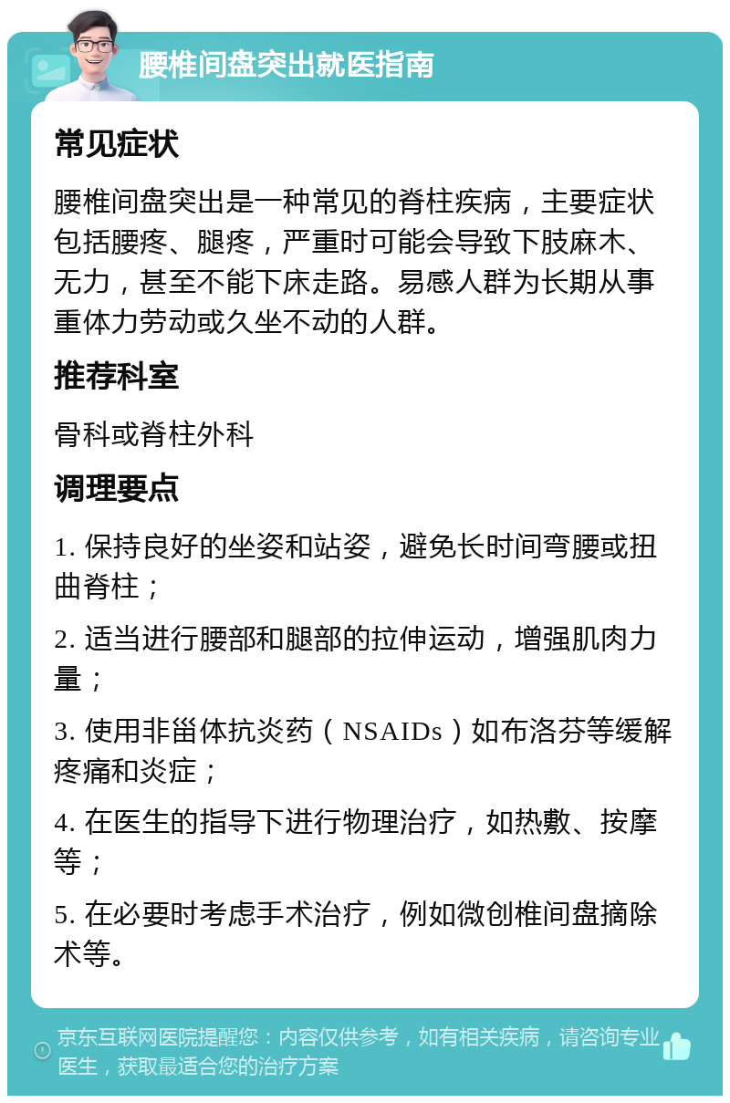 腰椎间盘突出就医指南 常见症状 腰椎间盘突出是一种常见的脊柱疾病，主要症状包括腰疼、腿疼，严重时可能会导致下肢麻木、无力，甚至不能下床走路。易感人群为长期从事重体力劳动或久坐不动的人群。 推荐科室 骨科或脊柱外科 调理要点 1. 保持良好的坐姿和站姿，避免长时间弯腰或扭曲脊柱； 2. 适当进行腰部和腿部的拉伸运动，增强肌肉力量； 3. 使用非甾体抗炎药（NSAIDs）如布洛芬等缓解疼痛和炎症； 4. 在医生的指导下进行物理治疗，如热敷、按摩等； 5. 在必要时考虑手术治疗，例如微创椎间盘摘除术等。