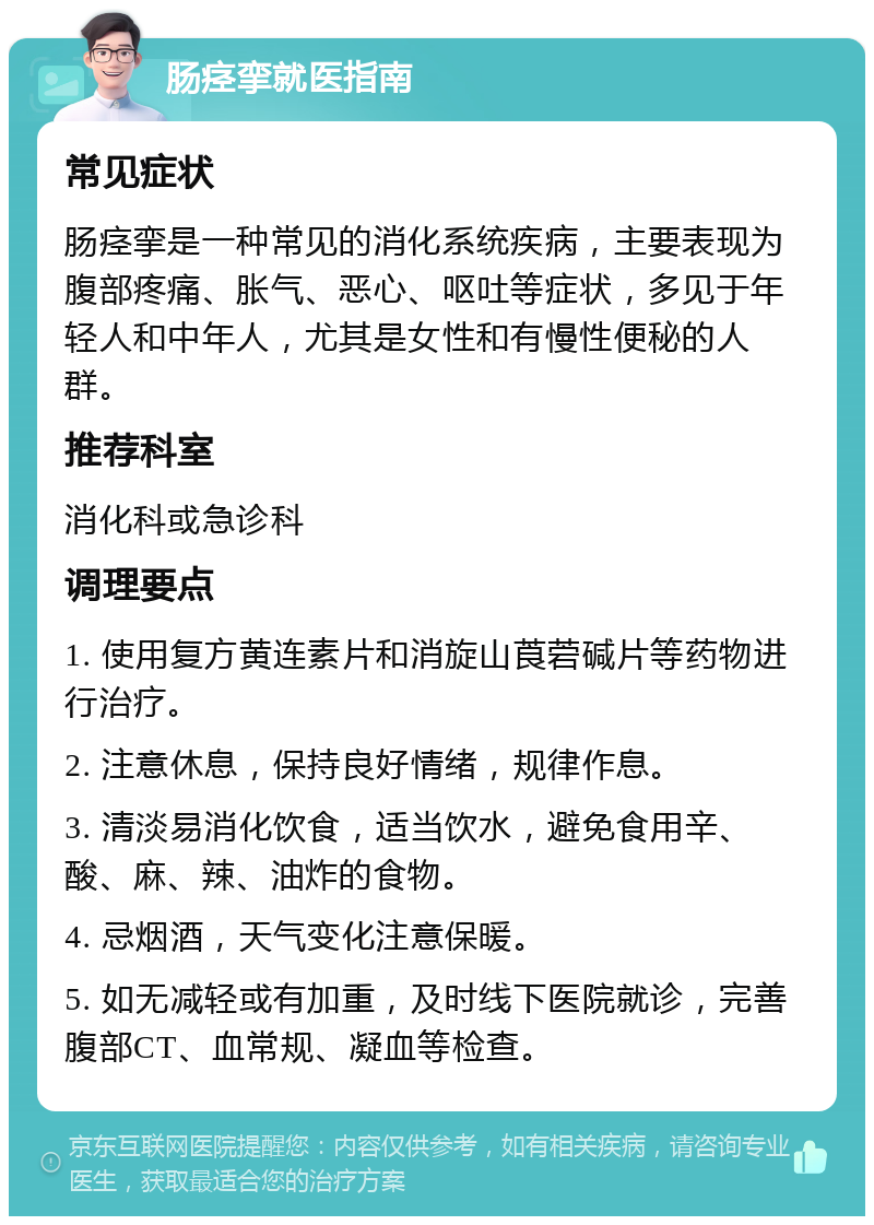 肠痉挛就医指南 常见症状 肠痉挛是一种常见的消化系统疾病，主要表现为腹部疼痛、胀气、恶心、呕吐等症状，多见于年轻人和中年人，尤其是女性和有慢性便秘的人群。 推荐科室 消化科或急诊科 调理要点 1. 使用复方黄连素片和消旋山莨菪碱片等药物进行治疗。 2. 注意休息，保持良好情绪，规律作息。 3. 清淡易消化饮食，适当饮水，避免食用辛、酸、麻、辣、油炸的食物。 4. 忌烟酒，天气变化注意保暖。 5. 如无减轻或有加重，及时线下医院就诊，完善腹部CT、血常规、凝血等检查。