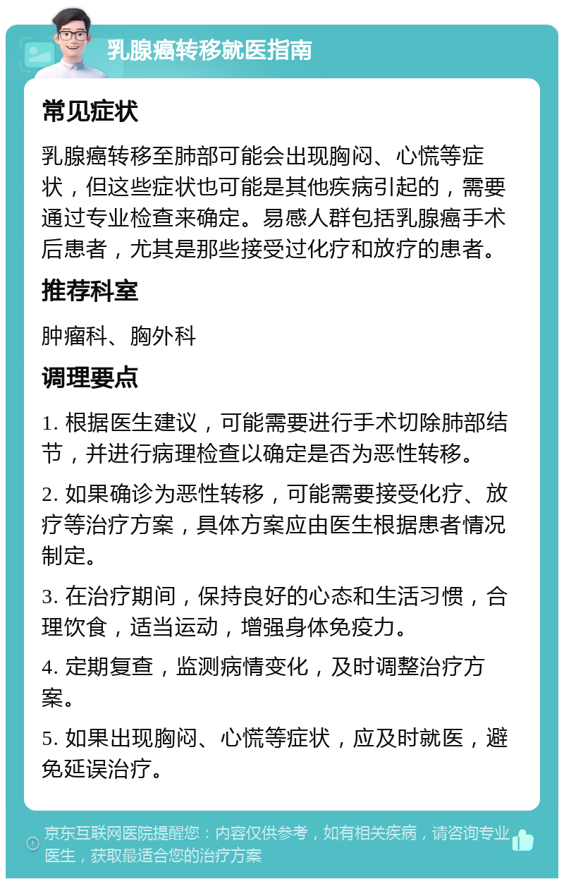 乳腺癌转移就医指南 常见症状 乳腺癌转移至肺部可能会出现胸闷、心慌等症状，但这些症状也可能是其他疾病引起的，需要通过专业检查来确定。易感人群包括乳腺癌手术后患者，尤其是那些接受过化疗和放疗的患者。 推荐科室 肿瘤科、胸外科 调理要点 1. 根据医生建议，可能需要进行手术切除肺部结节，并进行病理检查以确定是否为恶性转移。 2. 如果确诊为恶性转移，可能需要接受化疗、放疗等治疗方案，具体方案应由医生根据患者情况制定。 3. 在治疗期间，保持良好的心态和生活习惯，合理饮食，适当运动，增强身体免疫力。 4. 定期复查，监测病情变化，及时调整治疗方案。 5. 如果出现胸闷、心慌等症状，应及时就医，避免延误治疗。