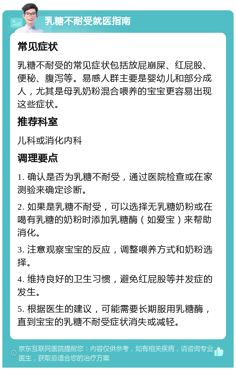 乳糖不耐受就医指南 常见症状 乳糖不耐受的常见症状包括放屁崩屎、红屁股、便秘、腹泻等。易感人群主要是婴幼儿和部分成人，尤其是母乳奶粉混合喂养的宝宝更容易出现这些症状。 推荐科室 儿科或消化内科 调理要点 1. 确认是否为乳糖不耐受，通过医院检查或在家测验来确定诊断。 2. 如果是乳糖不耐受，可以选择无乳糖奶粉或在喝有乳糖的奶粉时添加乳糖酶（如爱宝）来帮助消化。 3. 注意观察宝宝的反应，调整喂养方式和奶粉选择。 4. 维持良好的卫生习惯，避免红屁股等并发症的发生。 5. 根据医生的建议，可能需要长期服用乳糖酶，直到宝宝的乳糖不耐受症状消失或减轻。