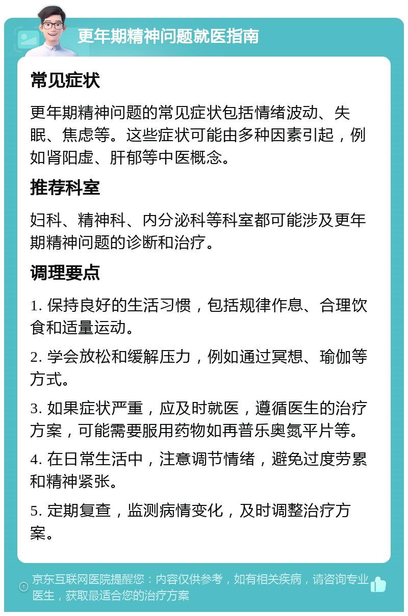 更年期精神问题就医指南 常见症状 更年期精神问题的常见症状包括情绪波动、失眠、焦虑等。这些症状可能由多种因素引起，例如肾阳虚、肝郁等中医概念。 推荐科室 妇科、精神科、内分泌科等科室都可能涉及更年期精神问题的诊断和治疗。 调理要点 1. 保持良好的生活习惯，包括规律作息、合理饮食和适量运动。 2. 学会放松和缓解压力，例如通过冥想、瑜伽等方式。 3. 如果症状严重，应及时就医，遵循医生的治疗方案，可能需要服用药物如再普乐奥氮平片等。 4. 在日常生活中，注意调节情绪，避免过度劳累和精神紧张。 5. 定期复查，监测病情变化，及时调整治疗方案。