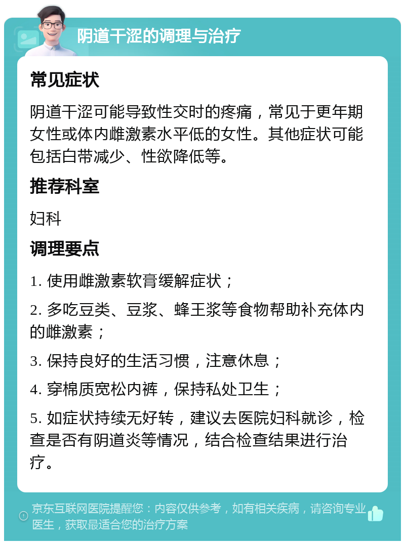 阴道干涩的调理与治疗 常见症状 阴道干涩可能导致性交时的疼痛，常见于更年期女性或体内雌激素水平低的女性。其他症状可能包括白带减少、性欲降低等。 推荐科室 妇科 调理要点 1. 使用雌激素软膏缓解症状； 2. 多吃豆类、豆浆、蜂王浆等食物帮助补充体内的雌激素； 3. 保持良好的生活习惯，注意休息； 4. 穿棉质宽松内裤，保持私处卫生； 5. 如症状持续无好转，建议去医院妇科就诊，检查是否有阴道炎等情况，结合检查结果进行治疗。