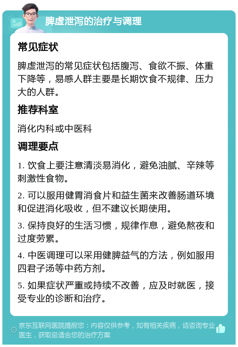 脾虚泄泻的治疗与调理 常见症状 脾虚泄泻的常见症状包括腹泻、食欲不振、体重下降等，易感人群主要是长期饮食不规律、压力大的人群。 推荐科室 消化内科或中医科 调理要点 1. 饮食上要注意清淡易消化，避免油腻、辛辣等刺激性食物。 2. 可以服用健胃消食片和益生菌来改善肠道环境和促进消化吸收，但不建议长期使用。 3. 保持良好的生活习惯，规律作息，避免熬夜和过度劳累。 4. 中医调理可以采用健脾益气的方法，例如服用四君子汤等中药方剂。 5. 如果症状严重或持续不改善，应及时就医，接受专业的诊断和治疗。