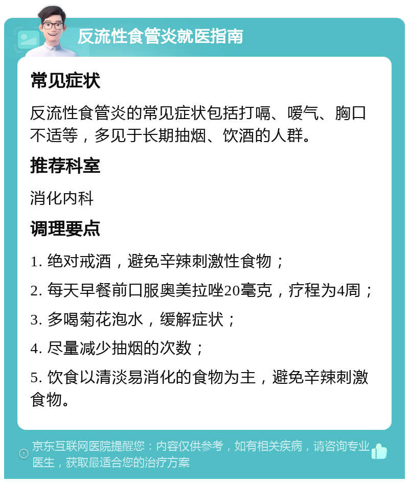 反流性食管炎就医指南 常见症状 反流性食管炎的常见症状包括打嗝、嗳气、胸口不适等，多见于长期抽烟、饮酒的人群。 推荐科室 消化内科 调理要点 1. 绝对戒酒，避免辛辣刺激性食物； 2. 每天早餐前口服奥美拉唑20毫克，疗程为4周； 3. 多喝菊花泡水，缓解症状； 4. 尽量减少抽烟的次数； 5. 饮食以清淡易消化的食物为主，避免辛辣刺激食物。