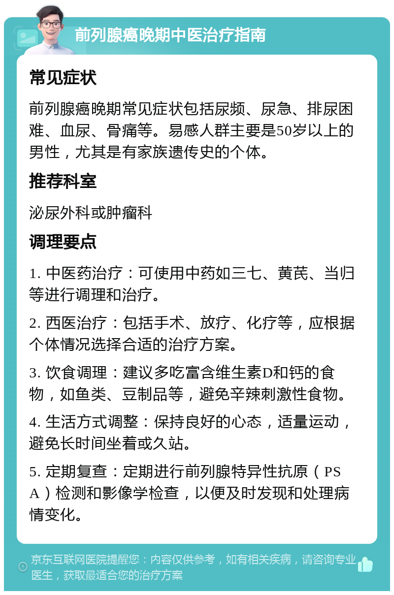 前列腺癌晚期中医治疗指南 常见症状 前列腺癌晚期常见症状包括尿频、尿急、排尿困难、血尿、骨痛等。易感人群主要是50岁以上的男性，尤其是有家族遗传史的个体。 推荐科室 泌尿外科或肿瘤科 调理要点 1. 中医药治疗：可使用中药如三七、黄芪、当归等进行调理和治疗。 2. 西医治疗：包括手术、放疗、化疗等，应根据个体情况选择合适的治疗方案。 3. 饮食调理：建议多吃富含维生素D和钙的食物，如鱼类、豆制品等，避免辛辣刺激性食物。 4. 生活方式调整：保持良好的心态，适量运动，避免长时间坐着或久站。 5. 定期复查：定期进行前列腺特异性抗原（PSA）检测和影像学检查，以便及时发现和处理病情变化。