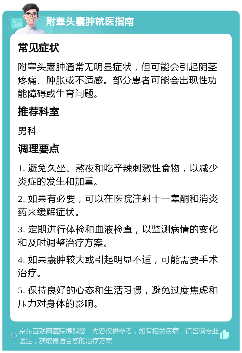 附睾头囊肿就医指南 常见症状 附睾头囊肿通常无明显症状，但可能会引起阴茎疼痛、肿胀或不适感。部分患者可能会出现性功能障碍或生育问题。 推荐科室 男科 调理要点 1. 避免久坐、熬夜和吃辛辣刺激性食物，以减少炎症的发生和加重。 2. 如果有必要，可以在医院注射十一睾酮和消炎药来缓解症状。 3. 定期进行体检和血液检查，以监测病情的变化和及时调整治疗方案。 4. 如果囊肿较大或引起明显不适，可能需要手术治疗。 5. 保持良好的心态和生活习惯，避免过度焦虑和压力对身体的影响。