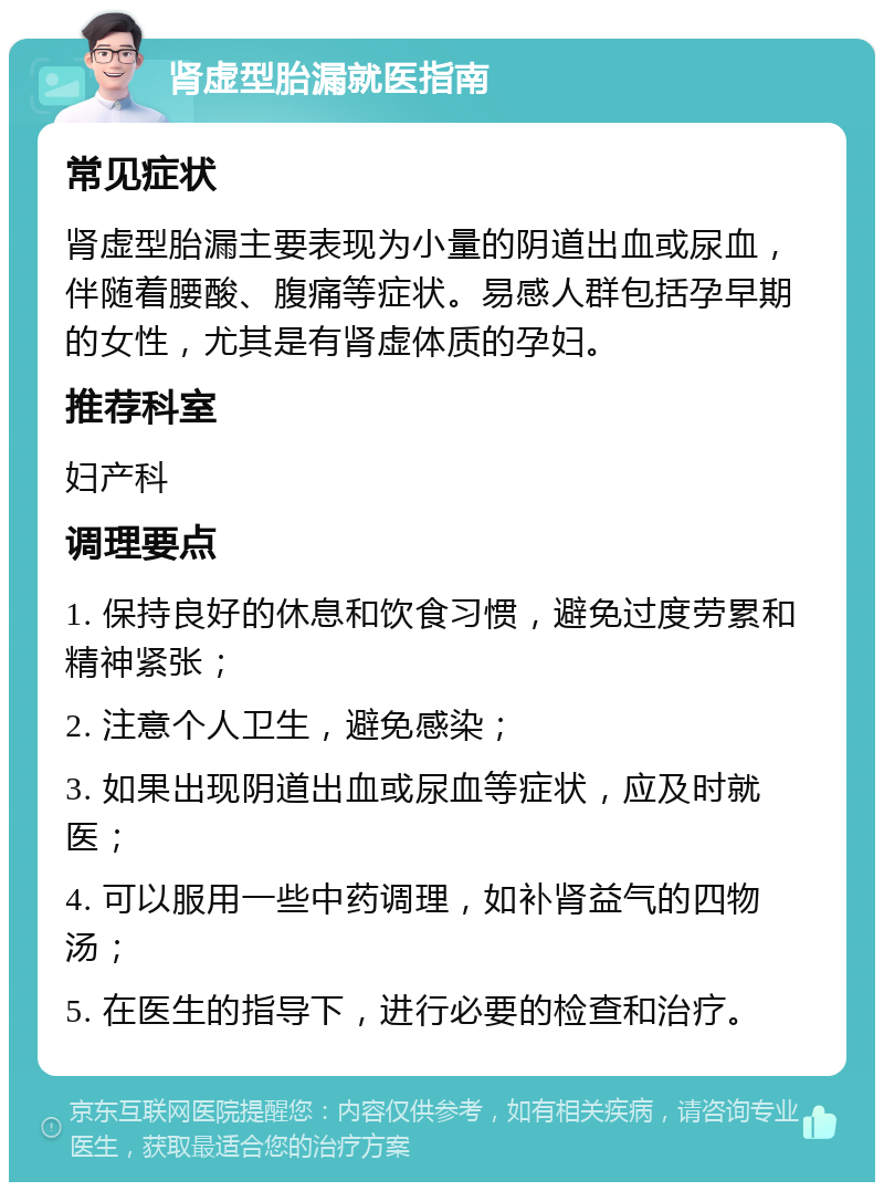 肾虚型胎漏就医指南 常见症状 肾虚型胎漏主要表现为小量的阴道出血或尿血，伴随着腰酸、腹痛等症状。易感人群包括孕早期的女性，尤其是有肾虚体质的孕妇。 推荐科室 妇产科 调理要点 1. 保持良好的休息和饮食习惯，避免过度劳累和精神紧张； 2. 注意个人卫生，避免感染； 3. 如果出现阴道出血或尿血等症状，应及时就医； 4. 可以服用一些中药调理，如补肾益气的四物汤； 5. 在医生的指导下，进行必要的检查和治疗。