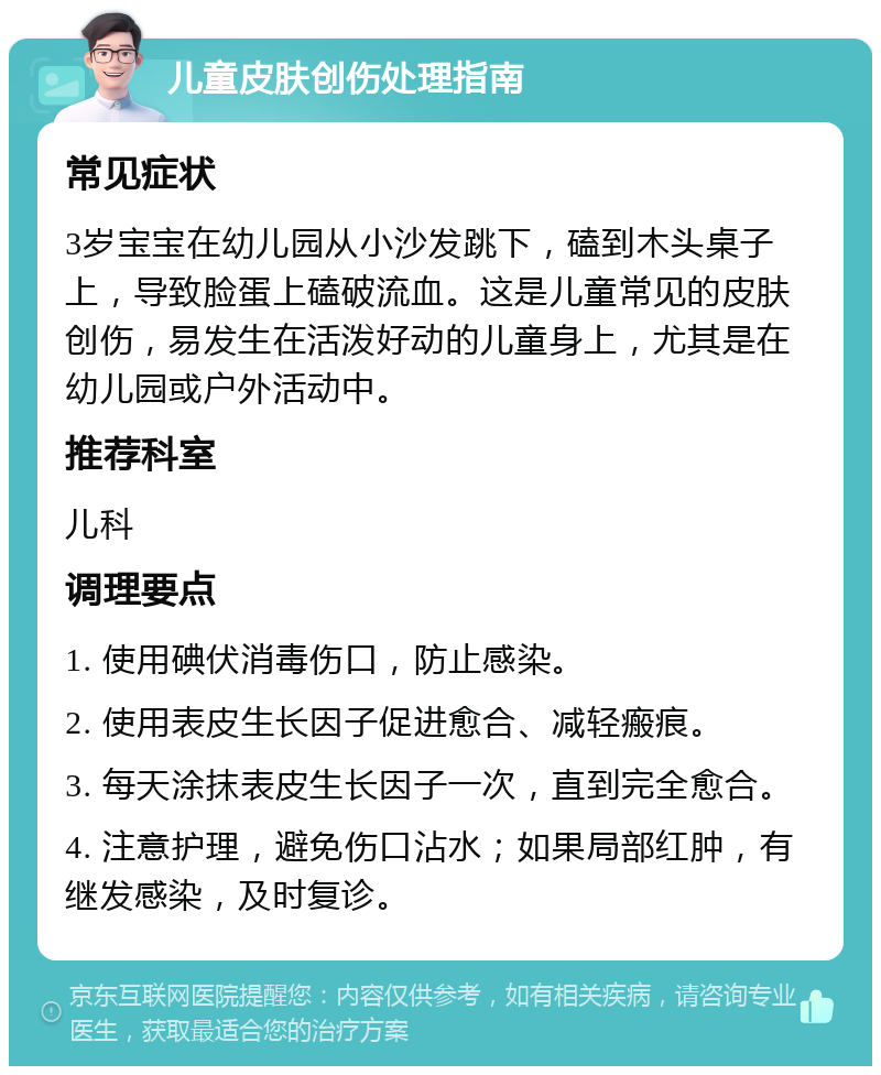 儿童皮肤创伤处理指南 常见症状 3岁宝宝在幼儿园从小沙发跳下，磕到木头桌子上，导致脸蛋上磕破流血。这是儿童常见的皮肤创伤，易发生在活泼好动的儿童身上，尤其是在幼儿园或户外活动中。 推荐科室 儿科 调理要点 1. 使用碘伏消毒伤口，防止感染。 2. 使用表皮生长因子促进愈合、减轻瘢痕。 3. 每天涂抹表皮生长因子一次，直到完全愈合。 4. 注意护理，避免伤口沾水；如果局部红肿，有继发感染，及时复诊。