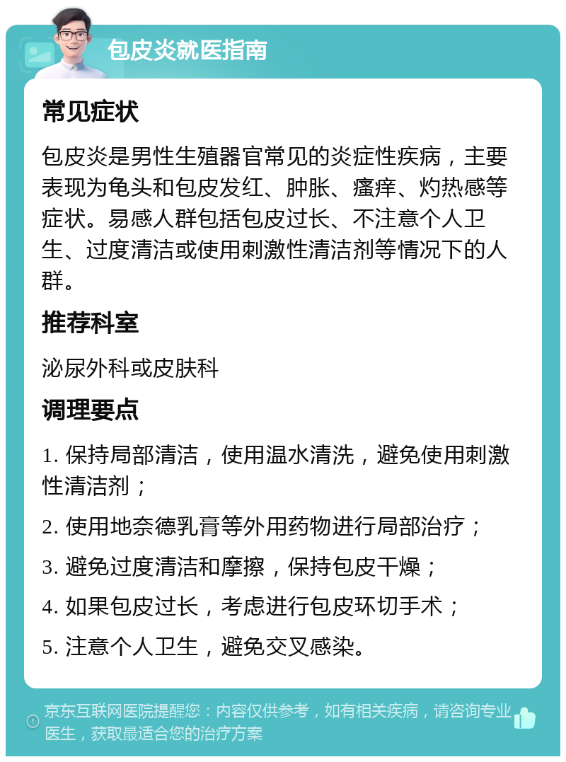 包皮炎就医指南 常见症状 包皮炎是男性生殖器官常见的炎症性疾病，主要表现为龟头和包皮发红、肿胀、瘙痒、灼热感等症状。易感人群包括包皮过长、不注意个人卫生、过度清洁或使用刺激性清洁剂等情况下的人群。 推荐科室 泌尿外科或皮肤科 调理要点 1. 保持局部清洁，使用温水清洗，避免使用刺激性清洁剂； 2. 使用地奈德乳膏等外用药物进行局部治疗； 3. 避免过度清洁和摩擦，保持包皮干燥； 4. 如果包皮过长，考虑进行包皮环切手术； 5. 注意个人卫生，避免交叉感染。