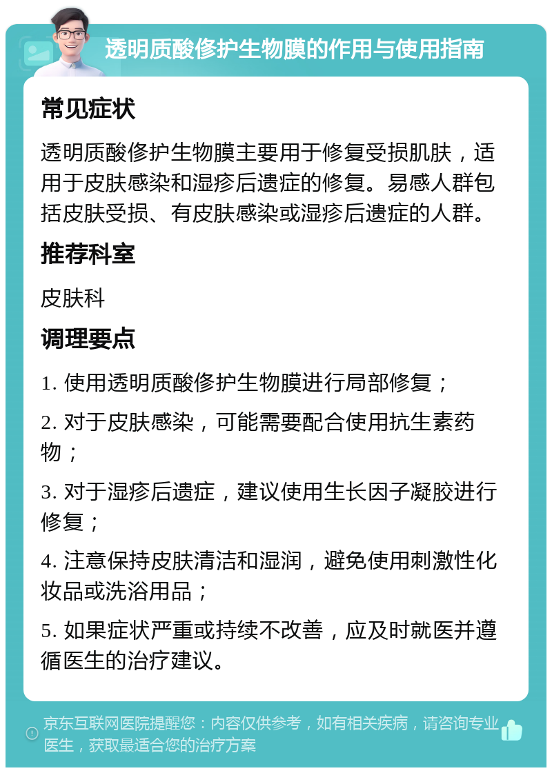 透明质酸俢护生物膜的作用与使用指南 常见症状 透明质酸俢护生物膜主要用于修复受损肌肤，适用于皮肤感染和湿疹后遗症的修复。易感人群包括皮肤受损、有皮肤感染或湿疹后遗症的人群。 推荐科室 皮肤科 调理要点 1. 使用透明质酸俢护生物膜进行局部修复； 2. 对于皮肤感染，可能需要配合使用抗生素药物； 3. 对于湿疹后遗症，建议使用生长因子凝胶进行修复； 4. 注意保持皮肤清洁和湿润，避免使用刺激性化妆品或洗浴用品； 5. 如果症状严重或持续不改善，应及时就医并遵循医生的治疗建议。