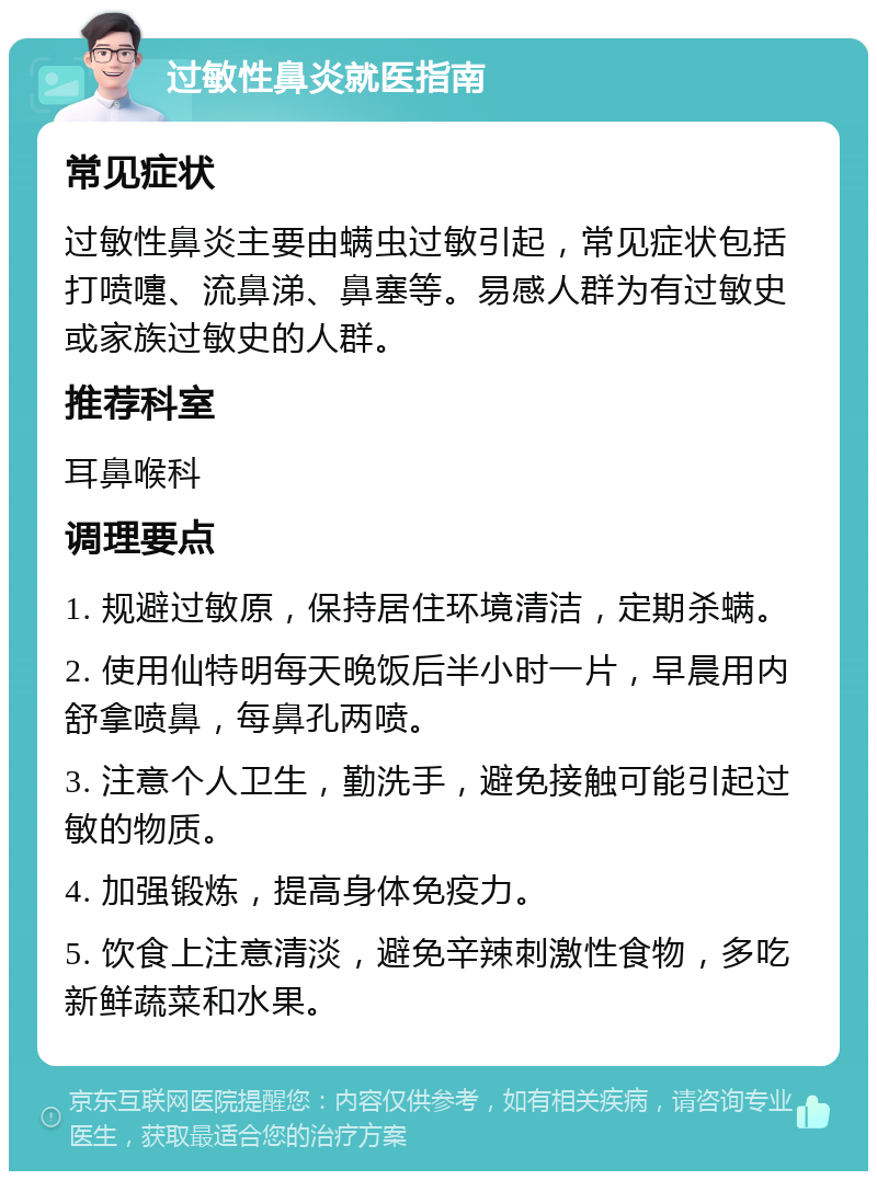 过敏性鼻炎就医指南 常见症状 过敏性鼻炎主要由螨虫过敏引起，常见症状包括打喷嚏、流鼻涕、鼻塞等。易感人群为有过敏史或家族过敏史的人群。 推荐科室 耳鼻喉科 调理要点 1. 规避过敏原，保持居住环境清洁，定期杀螨。 2. 使用仙特明每天晚饭后半小时一片，早晨用内舒拿喷鼻，每鼻孔两喷。 3. 注意个人卫生，勤洗手，避免接触可能引起过敏的物质。 4. 加强锻炼，提高身体免疫力。 5. 饮食上注意清淡，避免辛辣刺激性食物，多吃新鲜蔬菜和水果。