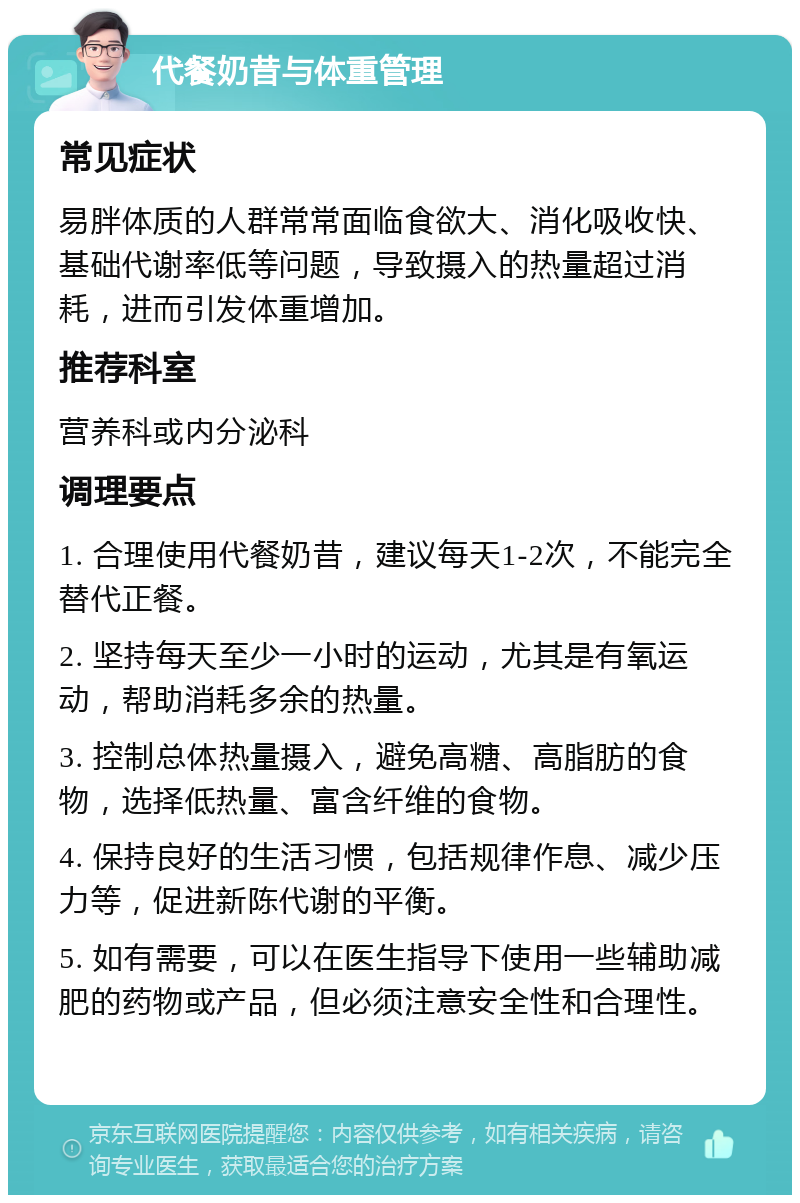 代餐奶昔与体重管理 常见症状 易胖体质的人群常常面临食欲大、消化吸收快、基础代谢率低等问题，导致摄入的热量超过消耗，进而引发体重增加。 推荐科室 营养科或内分泌科 调理要点 1. 合理使用代餐奶昔，建议每天1-2次，不能完全替代正餐。 2. 坚持每天至少一小时的运动，尤其是有氧运动，帮助消耗多余的热量。 3. 控制总体热量摄入，避免高糖、高脂肪的食物，选择低热量、富含纤维的食物。 4. 保持良好的生活习惯，包括规律作息、减少压力等，促进新陈代谢的平衡。 5. 如有需要，可以在医生指导下使用一些辅助减肥的药物或产品，但必须注意安全性和合理性。