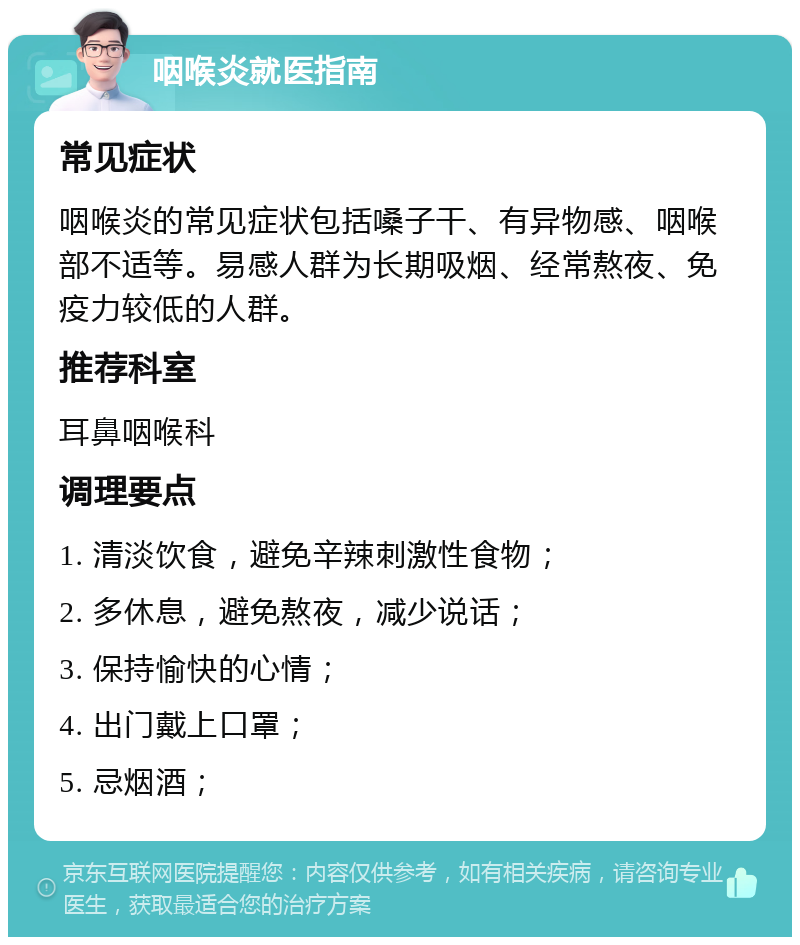 咽喉炎就医指南 常见症状 咽喉炎的常见症状包括嗓子干、有异物感、咽喉部不适等。易感人群为长期吸烟、经常熬夜、免疫力较低的人群。 推荐科室 耳鼻咽喉科 调理要点 1. 清淡饮食，避免辛辣刺激性食物； 2. 多休息，避免熬夜，减少说话； 3. 保持愉快的心情； 4. 出门戴上口罩； 5. 忌烟酒；