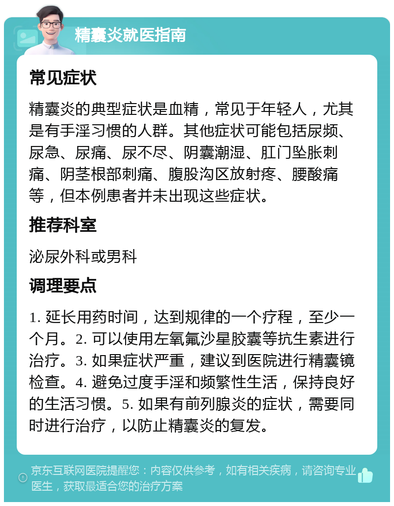 精囊炎就医指南 常见症状 精囊炎的典型症状是血精，常见于年轻人，尤其是有手淫习惯的人群。其他症状可能包括尿频、尿急、尿痛、尿不尽、阴囊潮湿、肛门坠胀刺痛、阴茎根部刺痛、腹股沟区放射疼、腰酸痛等，但本例患者并未出现这些症状。 推荐科室 泌尿外科或男科 调理要点 1. 延长用药时间，达到规律的一个疗程，至少一个月。2. 可以使用左氧氟沙星胶囊等抗生素进行治疗。3. 如果症状严重，建议到医院进行精囊镜检查。4. 避免过度手淫和频繁性生活，保持良好的生活习惯。5. 如果有前列腺炎的症状，需要同时进行治疗，以防止精囊炎的复发。