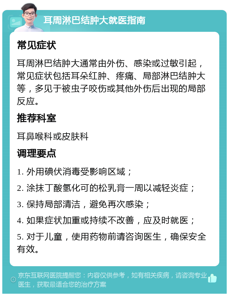 耳周淋巴结肿大就医指南 常见症状 耳周淋巴结肿大通常由外伤、感染或过敏引起，常见症状包括耳朵红肿、疼痛、局部淋巴结肿大等，多见于被虫子咬伤或其他外伤后出现的局部反应。 推荐科室 耳鼻喉科或皮肤科 调理要点 1. 外用碘伏消毒受影响区域； 2. 涂抹丁酸氢化可的松乳膏一周以减轻炎症； 3. 保持局部清洁，避免再次感染； 4. 如果症状加重或持续不改善，应及时就医； 5. 对于儿童，使用药物前请咨询医生，确保安全有效。