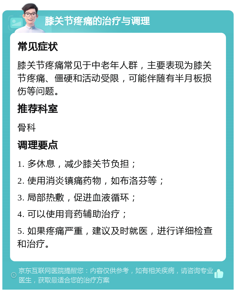 膝关节疼痛的治疗与调理 常见症状 膝关节疼痛常见于中老年人群，主要表现为膝关节疼痛、僵硬和活动受限，可能伴随有半月板损伤等问题。 推荐科室 骨科 调理要点 1. 多休息，减少膝关节负担； 2. 使用消炎镇痛药物，如布洛芬等； 3. 局部热敷，促进血液循环； 4. 可以使用膏药辅助治疗； 5. 如果疼痛严重，建议及时就医，进行详细检查和治疗。