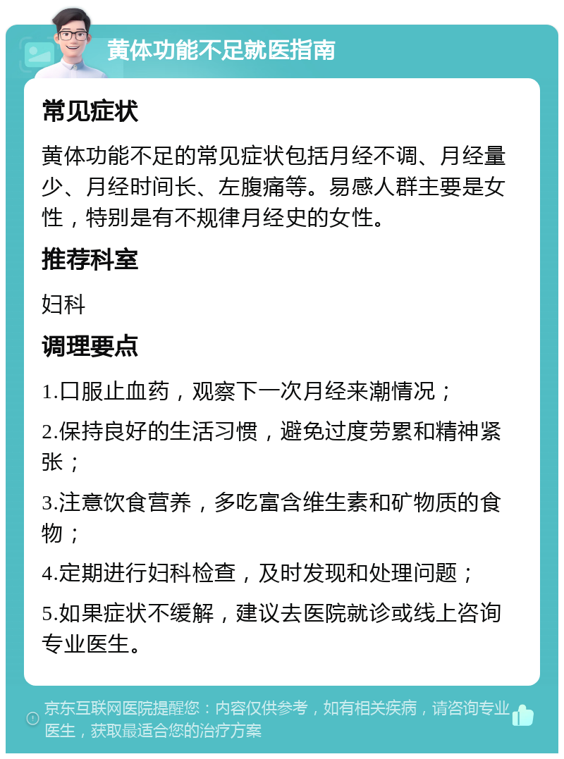 黄体功能不足就医指南 常见症状 黄体功能不足的常见症状包括月经不调、月经量少、月经时间长、左腹痛等。易感人群主要是女性，特别是有不规律月经史的女性。 推荐科室 妇科 调理要点 1.口服止血药，观察下一次月经来潮情况； 2.保持良好的生活习惯，避免过度劳累和精神紧张； 3.注意饮食营养，多吃富含维生素和矿物质的食物； 4.定期进行妇科检查，及时发现和处理问题； 5.如果症状不缓解，建议去医院就诊或线上咨询专业医生。