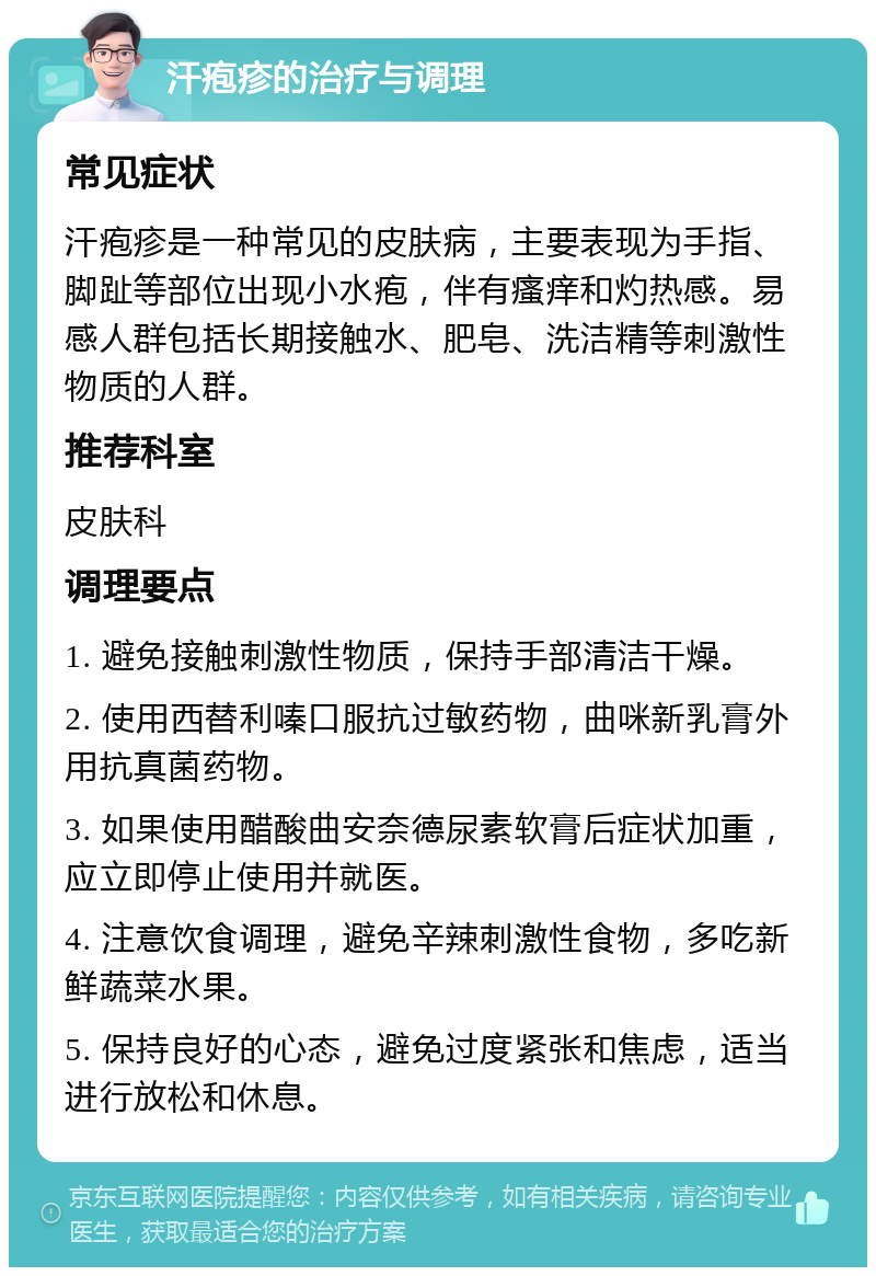 汗疱疹的治疗与调理 常见症状 汗疱疹是一种常见的皮肤病，主要表现为手指、脚趾等部位出现小水疱，伴有瘙痒和灼热感。易感人群包括长期接触水、肥皂、洗洁精等刺激性物质的人群。 推荐科室 皮肤科 调理要点 1. 避免接触刺激性物质，保持手部清洁干燥。 2. 使用西替利嗪口服抗过敏药物，曲咪新乳膏外用抗真菌药物。 3. 如果使用醋酸曲安奈德尿素软膏后症状加重，应立即停止使用并就医。 4. 注意饮食调理，避免辛辣刺激性食物，多吃新鲜蔬菜水果。 5. 保持良好的心态，避免过度紧张和焦虑，适当进行放松和休息。