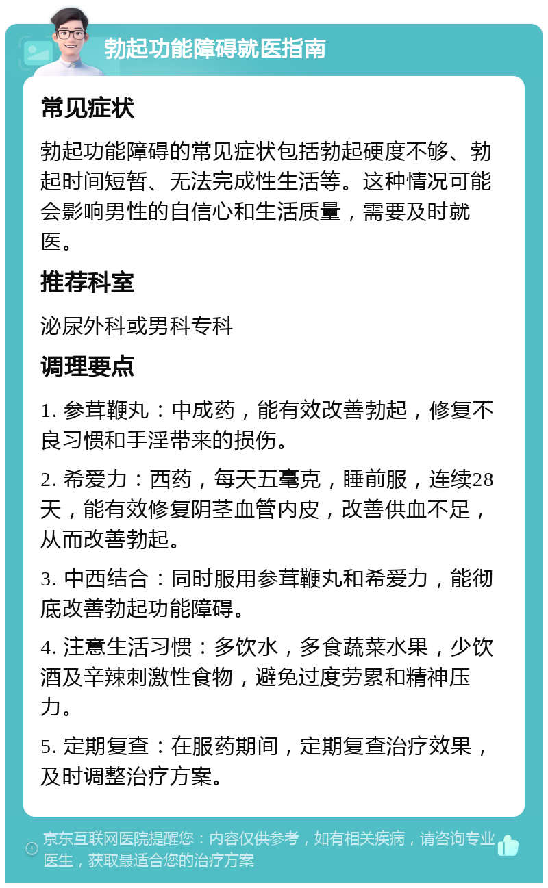 勃起功能障碍就医指南 常见症状 勃起功能障碍的常见症状包括勃起硬度不够、勃起时间短暂、无法完成性生活等。这种情况可能会影响男性的自信心和生活质量，需要及时就医。 推荐科室 泌尿外科或男科专科 调理要点 1. 参茸鞭丸：中成药，能有效改善勃起，修复不良习惯和手淫带来的损伤。 2. 希爱力：西药，每天五毫克，睡前服，连续28天，能有效修复阴茎血管内皮，改善供血不足，从而改善勃起。 3. 中西结合：同时服用参茸鞭丸和希爱力，能彻底改善勃起功能障碍。 4. 注意生活习惯：多饮水，多食蔬菜水果，少饮酒及辛辣刺激性食物，避免过度劳累和精神压力。 5. 定期复查：在服药期间，定期复查治疗效果，及时调整治疗方案。