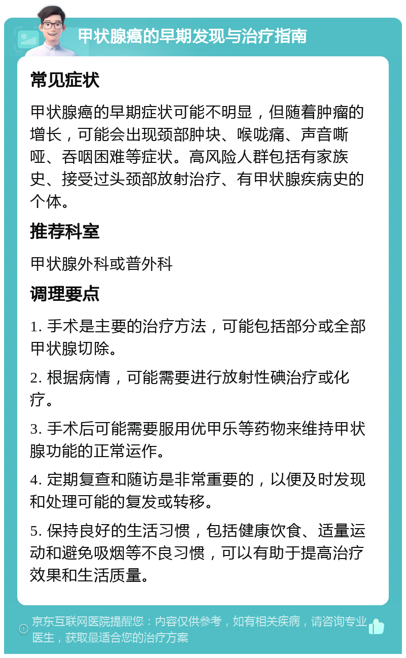 甲状腺癌的早期发现与治疗指南 常见症状 甲状腺癌的早期症状可能不明显，但随着肿瘤的增长，可能会出现颈部肿块、喉咙痛、声音嘶哑、吞咽困难等症状。高风险人群包括有家族史、接受过头颈部放射治疗、有甲状腺疾病史的个体。 推荐科室 甲状腺外科或普外科 调理要点 1. 手术是主要的治疗方法，可能包括部分或全部甲状腺切除。 2. 根据病情，可能需要进行放射性碘治疗或化疗。 3. 手术后可能需要服用优甲乐等药物来维持甲状腺功能的正常运作。 4. 定期复查和随访是非常重要的，以便及时发现和处理可能的复发或转移。 5. 保持良好的生活习惯，包括健康饮食、适量运动和避免吸烟等不良习惯，可以有助于提高治疗效果和生活质量。