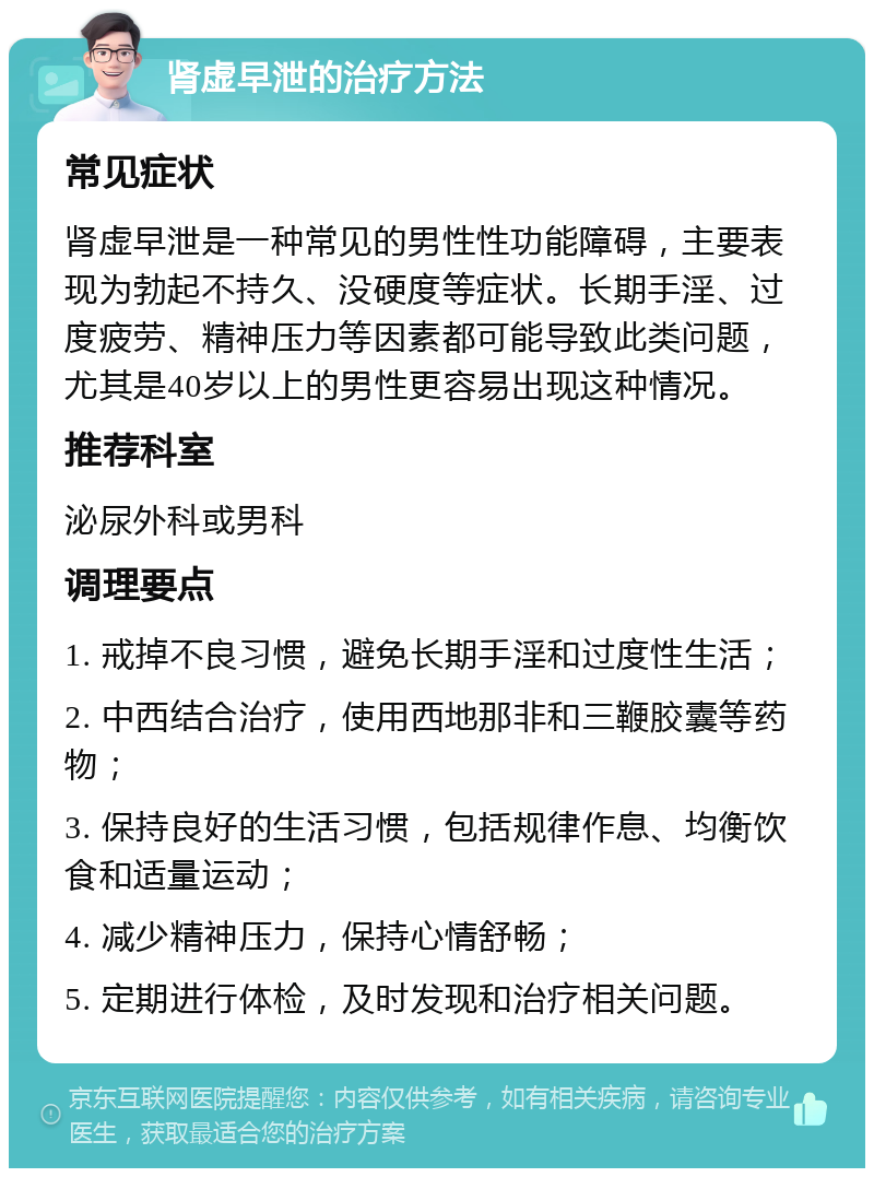 肾虚早泄的治疗方法 常见症状 肾虚早泄是一种常见的男性性功能障碍，主要表现为勃起不持久、没硬度等症状。长期手淫、过度疲劳、精神压力等因素都可能导致此类问题，尤其是40岁以上的男性更容易出现这种情况。 推荐科室 泌尿外科或男科 调理要点 1. 戒掉不良习惯，避免长期手淫和过度性生活； 2. 中西结合治疗，使用西地那非和三鞭胶囊等药物； 3. 保持良好的生活习惯，包括规律作息、均衡饮食和适量运动； 4. 减少精神压力，保持心情舒畅； 5. 定期进行体检，及时发现和治疗相关问题。