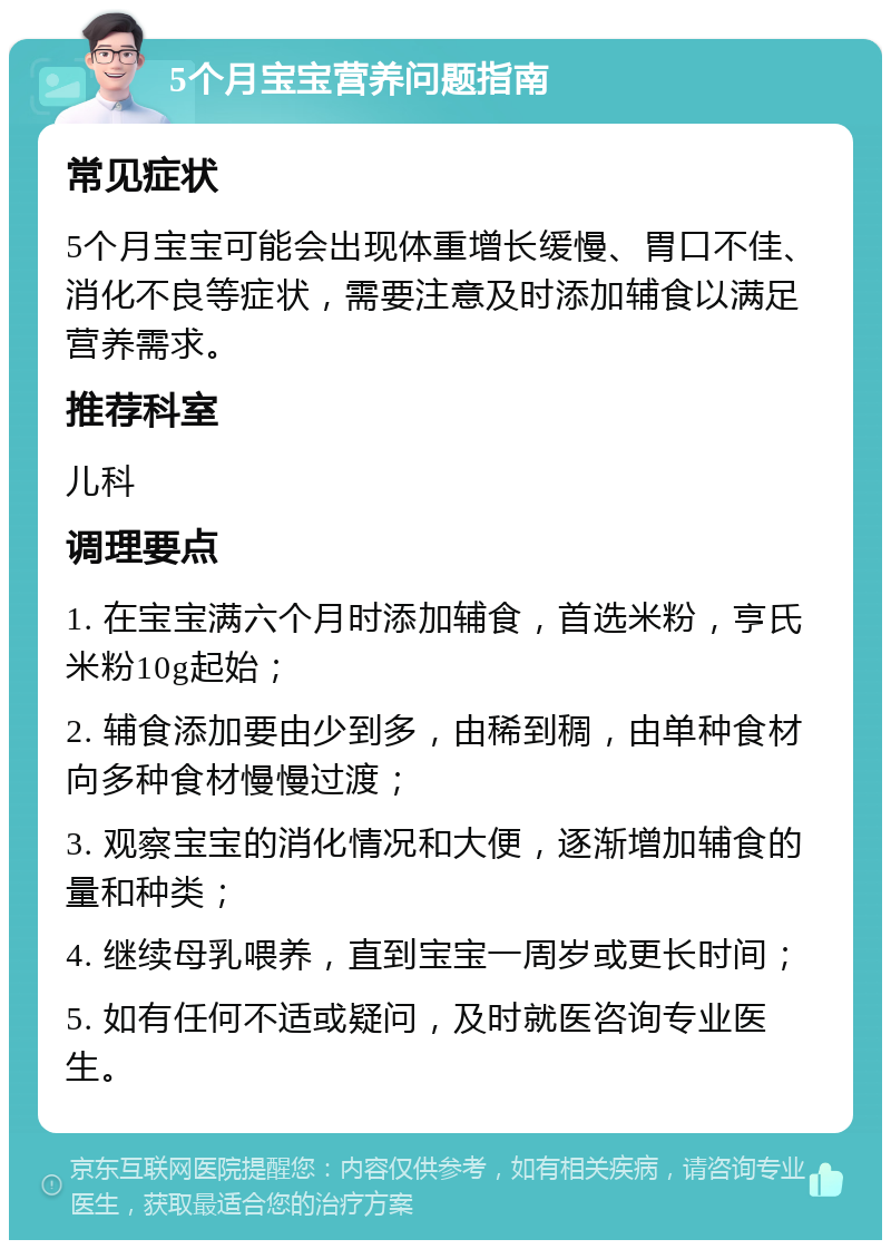 5个月宝宝营养问题指南 常见症状 5个月宝宝可能会出现体重增长缓慢、胃口不佳、消化不良等症状，需要注意及时添加辅食以满足营养需求。 推荐科室 儿科 调理要点 1. 在宝宝满六个月时添加辅食，首选米粉，亨氏米粉10g起始； 2. 辅食添加要由少到多，由稀到稠，由单种食材向多种食材慢慢过渡； 3. 观察宝宝的消化情况和大便，逐渐增加辅食的量和种类； 4. 继续母乳喂养，直到宝宝一周岁或更长时间； 5. 如有任何不适或疑问，及时就医咨询专业医生。