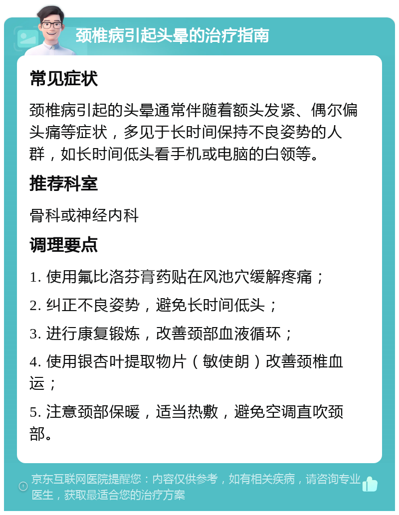 颈椎病引起头晕的治疗指南 常见症状 颈椎病引起的头晕通常伴随着额头发紧、偶尔偏头痛等症状，多见于长时间保持不良姿势的人群，如长时间低头看手机或电脑的白领等。 推荐科室 骨科或神经内科 调理要点 1. 使用氟比洛芬膏药贴在风池穴缓解疼痛； 2. 纠正不良姿势，避免长时间低头； 3. 进行康复锻炼，改善颈部血液循环； 4. 使用银杏叶提取物片（敏使朗）改善颈椎血运； 5. 注意颈部保暖，适当热敷，避免空调直吹颈部。