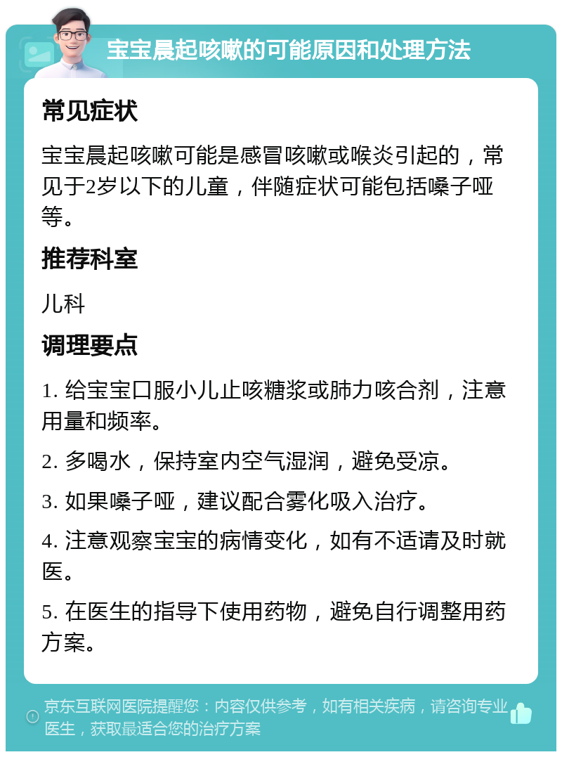 宝宝晨起咳嗽的可能原因和处理方法 常见症状 宝宝晨起咳嗽可能是感冒咳嗽或喉炎引起的，常见于2岁以下的儿童，伴随症状可能包括嗓子哑等。 推荐科室 儿科 调理要点 1. 给宝宝口服小儿止咳糖浆或肺力咳合剂，注意用量和频率。 2. 多喝水，保持室内空气湿润，避免受凉。 3. 如果嗓子哑，建议配合雾化吸入治疗。 4. 注意观察宝宝的病情变化，如有不适请及时就医。 5. 在医生的指导下使用药物，避免自行调整用药方案。