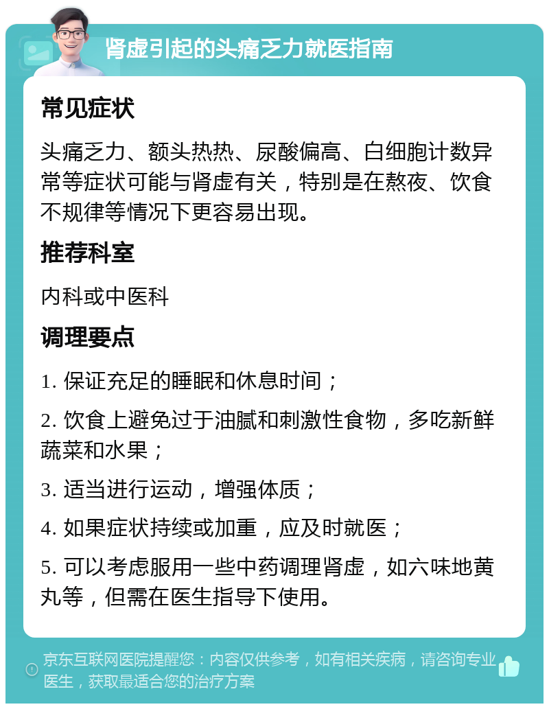 肾虚引起的头痛乏力就医指南 常见症状 头痛乏力、额头热热、尿酸偏高、白细胞计数异常等症状可能与肾虚有关，特别是在熬夜、饮食不规律等情况下更容易出现。 推荐科室 内科或中医科 调理要点 1. 保证充足的睡眠和休息时间； 2. 饮食上避免过于油腻和刺激性食物，多吃新鲜蔬菜和水果； 3. 适当进行运动，增强体质； 4. 如果症状持续或加重，应及时就医； 5. 可以考虑服用一些中药调理肾虚，如六味地黄丸等，但需在医生指导下使用。