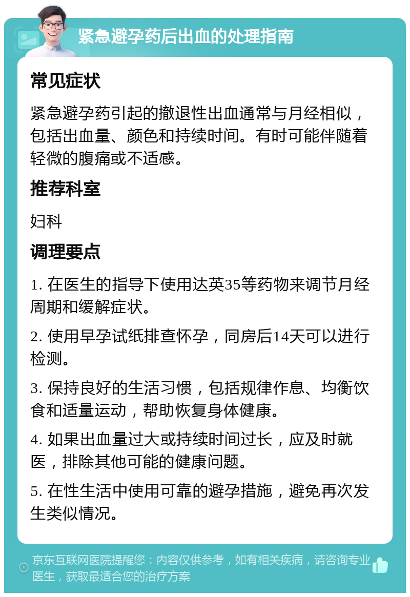 紧急避孕药后出血的处理指南 常见症状 紧急避孕药引起的撤退性出血通常与月经相似，包括出血量、颜色和持续时间。有时可能伴随着轻微的腹痛或不适感。 推荐科室 妇科 调理要点 1. 在医生的指导下使用达英35等药物来调节月经周期和缓解症状。 2. 使用早孕试纸排查怀孕，同房后14天可以进行检测。 3. 保持良好的生活习惯，包括规律作息、均衡饮食和适量运动，帮助恢复身体健康。 4. 如果出血量过大或持续时间过长，应及时就医，排除其他可能的健康问题。 5. 在性生活中使用可靠的避孕措施，避免再次发生类似情况。