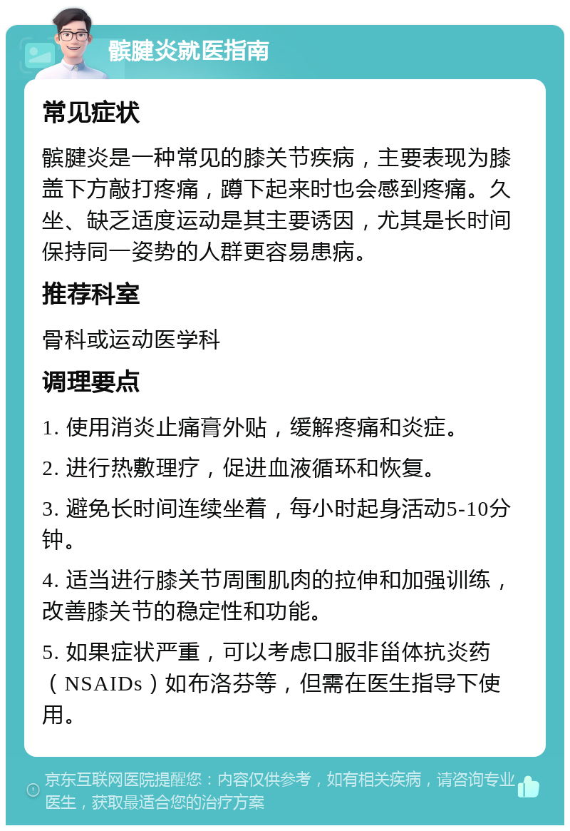 髌腱炎就医指南 常见症状 髌腱炎是一种常见的膝关节疾病，主要表现为膝盖下方敲打疼痛，蹲下起来时也会感到疼痛。久坐、缺乏适度运动是其主要诱因，尤其是长时间保持同一姿势的人群更容易患病。 推荐科室 骨科或运动医学科 调理要点 1. 使用消炎止痛膏外贴，缓解疼痛和炎症。 2. 进行热敷理疗，促进血液循环和恢复。 3. 避免长时间连续坐着，每小时起身活动5-10分钟。 4. 适当进行膝关节周围肌肉的拉伸和加强训练，改善膝关节的稳定性和功能。 5. 如果症状严重，可以考虑口服非甾体抗炎药（NSAIDs）如布洛芬等，但需在医生指导下使用。