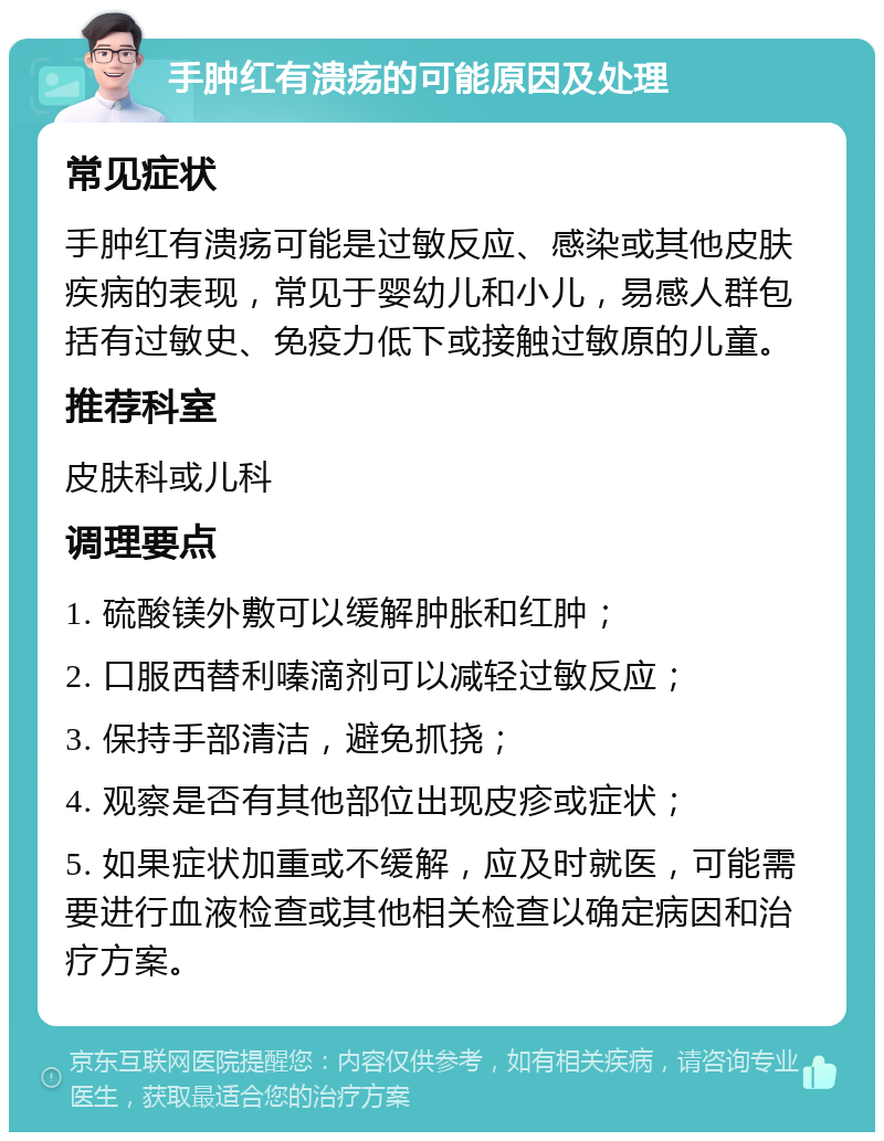 手肿红有溃疡的可能原因及处理 常见症状 手肿红有溃疡可能是过敏反应、感染或其他皮肤疾病的表现，常见于婴幼儿和小儿，易感人群包括有过敏史、免疫力低下或接触过敏原的儿童。 推荐科室 皮肤科或儿科 调理要点 1. 硫酸镁外敷可以缓解肿胀和红肿； 2. 口服西替利嗪滴剂可以减轻过敏反应； 3. 保持手部清洁，避免抓挠； 4. 观察是否有其他部位出现皮疹或症状； 5. 如果症状加重或不缓解，应及时就医，可能需要进行血液检查或其他相关检查以确定病因和治疗方案。