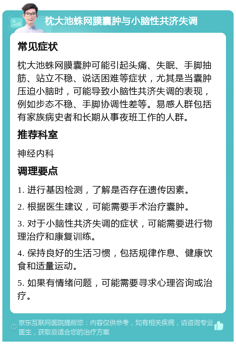 枕大池蛛网膜囊肿与小脑性共济失调 常见症状 枕大池蛛网膜囊肿可能引起头痛、失眠、手脚抽筋、站立不稳、说话困难等症状，尤其是当囊肿压迫小脑时，可能导致小脑性共济失调的表现，例如步态不稳、手脚协调性差等。易感人群包括有家族病史者和长期从事夜班工作的人群。 推荐科室 神经内科 调理要点 1. 进行基因检测，了解是否存在遗传因素。 2. 根据医生建议，可能需要手术治疗囊肿。 3. 对于小脑性共济失调的症状，可能需要进行物理治疗和康复训练。 4. 保持良好的生活习惯，包括规律作息、健康饮食和适量运动。 5. 如果有情绪问题，可能需要寻求心理咨询或治疗。