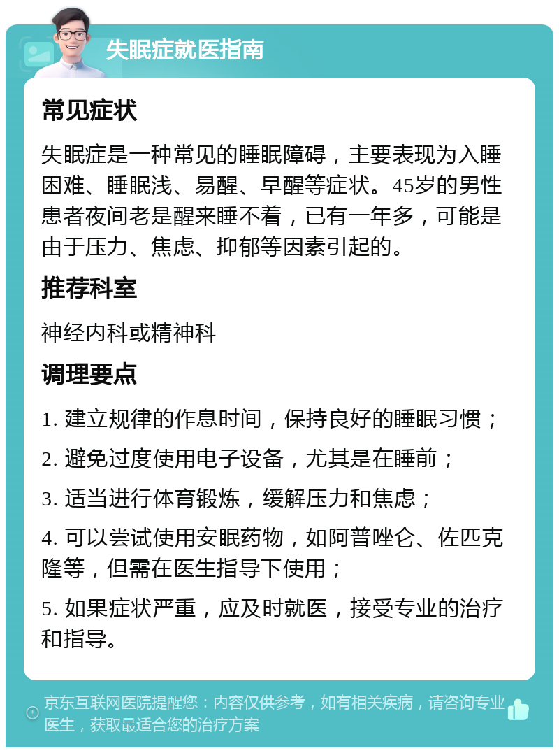 失眠症就医指南 常见症状 失眠症是一种常见的睡眠障碍，主要表现为入睡困难、睡眠浅、易醒、早醒等症状。45岁的男性患者夜间老是醒来睡不着，已有一年多，可能是由于压力、焦虑、抑郁等因素引起的。 推荐科室 神经内科或精神科 调理要点 1. 建立规律的作息时间，保持良好的睡眠习惯； 2. 避免过度使用电子设备，尤其是在睡前； 3. 适当进行体育锻炼，缓解压力和焦虑； 4. 可以尝试使用安眠药物，如阿普唑仑、佐匹克隆等，但需在医生指导下使用； 5. 如果症状严重，应及时就医，接受专业的治疗和指导。