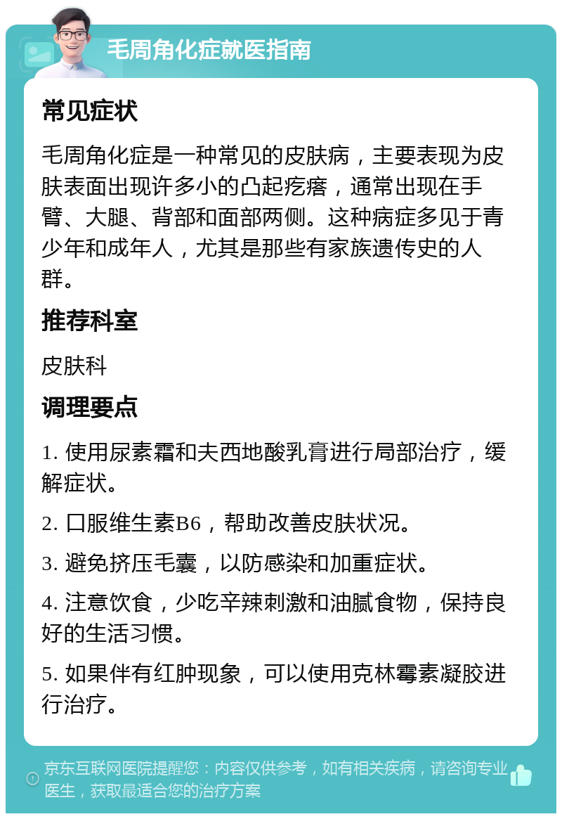 毛周角化症就医指南 常见症状 毛周角化症是一种常见的皮肤病，主要表现为皮肤表面出现许多小的凸起疙瘩，通常出现在手臂、大腿、背部和面部两侧。这种病症多见于青少年和成年人，尤其是那些有家族遗传史的人群。 推荐科室 皮肤科 调理要点 1. 使用尿素霜和夫西地酸乳膏进行局部治疗，缓解症状。 2. 口服维生素B6，帮助改善皮肤状况。 3. 避免挤压毛囊，以防感染和加重症状。 4. 注意饮食，少吃辛辣刺激和油腻食物，保持良好的生活习惯。 5. 如果伴有红肿现象，可以使用克林霉素凝胶进行治疗。