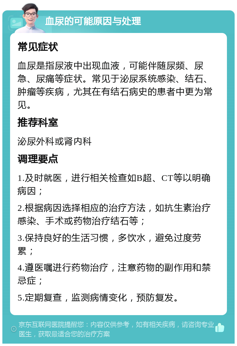 血尿的可能原因与处理 常见症状 血尿是指尿液中出现血液，可能伴随尿频、尿急、尿痛等症状。常见于泌尿系统感染、结石、肿瘤等疾病，尤其在有结石病史的患者中更为常见。 推荐科室 泌尿外科或肾内科 调理要点 1.及时就医，进行相关检查如B超、CT等以明确病因； 2.根据病因选择相应的治疗方法，如抗生素治疗感染、手术或药物治疗结石等； 3.保持良好的生活习惯，多饮水，避免过度劳累； 4.遵医嘱进行药物治疗，注意药物的副作用和禁忌症； 5.定期复查，监测病情变化，预防复发。