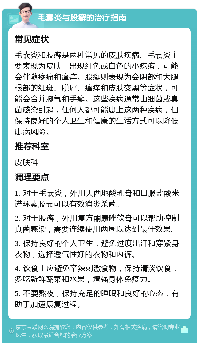 毛囊炎与股癣的治疗指南 常见症状 毛囊炎和股癣是两种常见的皮肤疾病。毛囊炎主要表现为皮肤上出现红色或白色的小疙瘩，可能会伴随疼痛和瘙痒。股癣则表现为会阴部和大腿根部的红斑、脱屑、瘙痒和皮肤变黑等症状，可能会合并脚气和手癣。这些疾病通常由细菌或真菌感染引起，任何人都可能患上这两种疾病，但保持良好的个人卫生和健康的生活方式可以降低患病风险。 推荐科室 皮肤科 调理要点 1. 对于毛囊炎，外用夫西地酸乳膏和口服盐酸米诺环素胶囊可以有效消炎杀菌。 2. 对于股癣，外用复方酮康唑软膏可以帮助控制真菌感染，需要连续使用两周以达到最佳效果。 3. 保持良好的个人卫生，避免过度出汗和穿紧身衣物，选择透气性好的衣物和内裤。 4. 饮食上应避免辛辣刺激食物，保持清淡饮食，多吃新鲜蔬菜和水果，增强身体免疫力。 5. 不要熬夜，保持充足的睡眠和良好的心态，有助于加速康复过程。