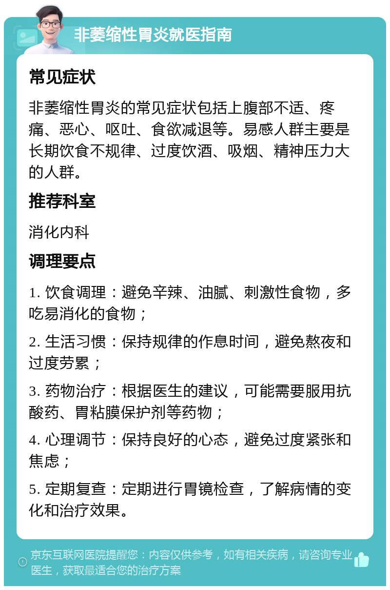 非萎缩性胃炎就医指南 常见症状 非萎缩性胃炎的常见症状包括上腹部不适、疼痛、恶心、呕吐、食欲减退等。易感人群主要是长期饮食不规律、过度饮酒、吸烟、精神压力大的人群。 推荐科室 消化内科 调理要点 1. 饮食调理：避免辛辣、油腻、刺激性食物，多吃易消化的食物； 2. 生活习惯：保持规律的作息时间，避免熬夜和过度劳累； 3. 药物治疗：根据医生的建议，可能需要服用抗酸药、胃粘膜保护剂等药物； 4. 心理调节：保持良好的心态，避免过度紧张和焦虑； 5. 定期复查：定期进行胃镜检查，了解病情的变化和治疗效果。