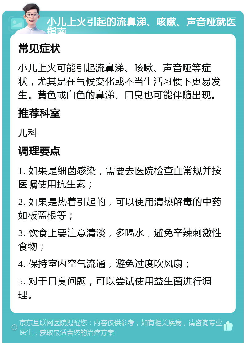 小儿上火引起的流鼻涕、咳嗽、声音哑就医指南 常见症状 小儿上火可能引起流鼻涕、咳嗽、声音哑等症状，尤其是在气候变化或不当生活习惯下更易发生。黄色或白色的鼻涕、口臭也可能伴随出现。 推荐科室 儿科 调理要点 1. 如果是细菌感染，需要去医院检查血常规并按医嘱使用抗生素； 2. 如果是热着引起的，可以使用清热解毒的中药如板蓝根等； 3. 饮食上要注意清淡，多喝水，避免辛辣刺激性食物； 4. 保持室内空气流通，避免过度吹风扇； 5. 对于口臭问题，可以尝试使用益生菌进行调理。