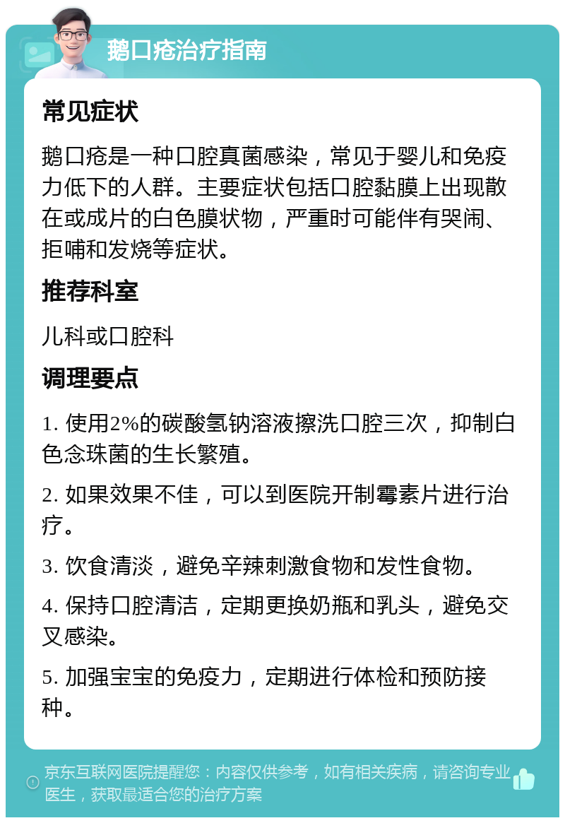 鹅口疮治疗指南 常见症状 鹅口疮是一种口腔真菌感染，常见于婴儿和免疫力低下的人群。主要症状包括口腔黏膜上出现散在或成片的白色膜状物，严重时可能伴有哭闹、拒哺和发烧等症状。 推荐科室 儿科或口腔科 调理要点 1. 使用2%的碳酸氢钠溶液擦洗口腔三次，抑制白色念珠菌的生长繁殖。 2. 如果效果不佳，可以到医院开制霉素片进行治疗。 3. 饮食清淡，避免辛辣刺激食物和发性食物。 4. 保持口腔清洁，定期更换奶瓶和乳头，避免交叉感染。 5. 加强宝宝的免疫力，定期进行体检和预防接种。