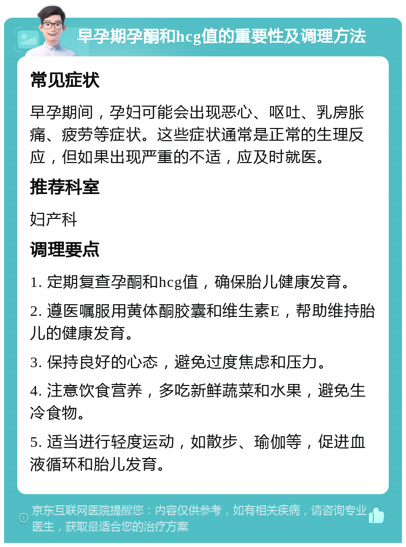 早孕期孕酮和hcg值的重要性及调理方法 常见症状 早孕期间，孕妇可能会出现恶心、呕吐、乳房胀痛、疲劳等症状。这些症状通常是正常的生理反应，但如果出现严重的不适，应及时就医。 推荐科室 妇产科 调理要点 1. 定期复查孕酮和hcg值，确保胎儿健康发育。 2. 遵医嘱服用黄体酮胶囊和维生素E，帮助维持胎儿的健康发育。 3. 保持良好的心态，避免过度焦虑和压力。 4. 注意饮食营养，多吃新鲜蔬菜和水果，避免生冷食物。 5. 适当进行轻度运动，如散步、瑜伽等，促进血液循环和胎儿发育。