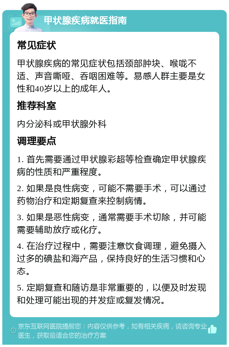 甲状腺疾病就医指南 常见症状 甲状腺疾病的常见症状包括颈部肿块、喉咙不适、声音嘶哑、吞咽困难等。易感人群主要是女性和40岁以上的成年人。 推荐科室 内分泌科或甲状腺外科 调理要点 1. 首先需要通过甲状腺彩超等检查确定甲状腺疾病的性质和严重程度。 2. 如果是良性病变，可能不需要手术，可以通过药物治疗和定期复查来控制病情。 3. 如果是恶性病变，通常需要手术切除，并可能需要辅助放疗或化疗。 4. 在治疗过程中，需要注意饮食调理，避免摄入过多的碘盐和海产品，保持良好的生活习惯和心态。 5. 定期复查和随访是非常重要的，以便及时发现和处理可能出现的并发症或复发情况。