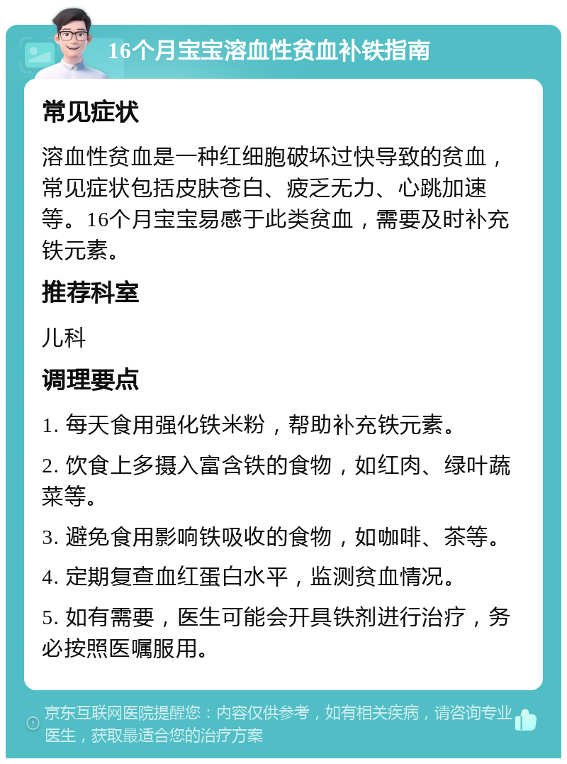 16个月宝宝溶血性贫血补铁指南 常见症状 溶血性贫血是一种红细胞破坏过快导致的贫血，常见症状包括皮肤苍白、疲乏无力、心跳加速等。16个月宝宝易感于此类贫血，需要及时补充铁元素。 推荐科室 儿科 调理要点 1. 每天食用强化铁米粉，帮助补充铁元素。 2. 饮食上多摄入富含铁的食物，如红肉、绿叶蔬菜等。 3. 避免食用影响铁吸收的食物，如咖啡、茶等。 4. 定期复查血红蛋白水平，监测贫血情况。 5. 如有需要，医生可能会开具铁剂进行治疗，务必按照医嘱服用。