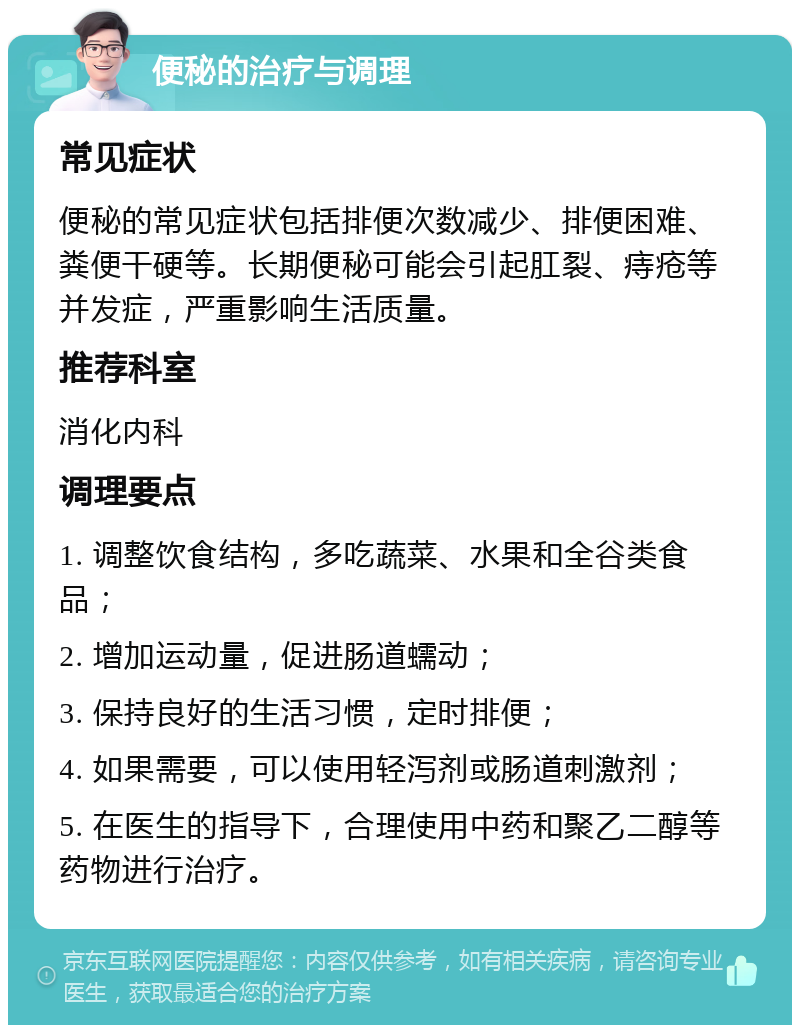 便秘的治疗与调理 常见症状 便秘的常见症状包括排便次数减少、排便困难、粪便干硬等。长期便秘可能会引起肛裂、痔疮等并发症，严重影响生活质量。 推荐科室 消化内科 调理要点 1. 调整饮食结构，多吃蔬菜、水果和全谷类食品； 2. 增加运动量，促进肠道蠕动； 3. 保持良好的生活习惯，定时排便； 4. 如果需要，可以使用轻泻剂或肠道刺激剂； 5. 在医生的指导下，合理使用中药和聚乙二醇等药物进行治疗。