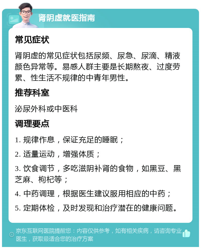 肾阴虚就医指南 常见症状 肾阴虚的常见症状包括尿频、尿急、尿滴、精液颜色异常等。易感人群主要是长期熬夜、过度劳累、性生活不规律的中青年男性。 推荐科室 泌尿外科或中医科 调理要点 1. 规律作息，保证充足的睡眠； 2. 适量运动，增强体质； 3. 饮食调节，多吃滋阴补肾的食物，如黑豆、黑芝麻、枸杞等； 4. 中药调理，根据医生建议服用相应的中药； 5. 定期体检，及时发现和治疗潜在的健康问题。